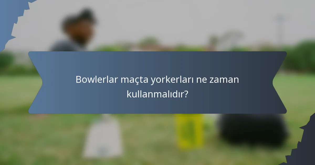 Bowlerlar maçta yorkerları ne zaman kullanmalıdır?